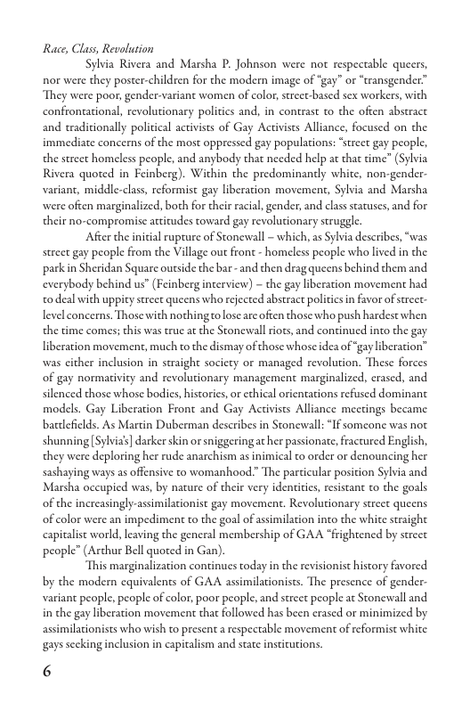 Race, Class, Revolution  Sylvia Rivera and Marsha P. Johnson were not respectable queers, nor were they poster-children for the modern image of “gay” or “transgender” They were poor, gender-variant women of color, strect-based sex workers, with confrontational, revolutionary politics and, in contrast to the often abstract and traditionally political activists of Gay Activists Alliance, focused on the immediate concems of the most oppressed gay populations: *street gay people, the street homeless people, and anybody that needed help at that time” (Sylvia Rivera quoted in Feinberg). Within the predominantly white, non-gender- variant, middle-class, reformist gay liberation movement, Sylvia and Marsha were often marginalized, both for their racial, gender, and class statuses, and for their no-compromise attitudes toward gay revolutionary struggle.  After the inicial rupture of Stonewall - which, as Sylvia describes, “was street gay people from the Village out front - homeless people who lived in the parkin Sheridan Square outside the bar - and then drag queens behind them and. everybody behind us” (Feinberg interview) - the gay liberation movement had o deal with uppity street queens who rejected abstract politics in favor of sreet- level concerns. Those with nothing o lose arc often those who push hardest when the time comes; this was true at the Stonewall riots, and continued into the gay liberation movement, much to the dismay of those whose idea of gay liberation” was cither inclusion in straight socicty or managed revolution. These forces of gay normaivity and revolutionary management marginalized, erased, and silenced those whose bodies, historics, or ethical orientations refused dominant models. Gay Liberation Front and Gay Activists Alliance mecrings became batlefilds. As Martin Duberman describes in Stonewall: “If someone was not. shunning Sylvias] darker skin or sniggeringat her passionate, fractured English, they were deploring her rude anarchism s inimical to order or denouncing her sashaying ways as offensive to womanhood.” The particular position Sylvia and Marsha occupied was, by nature of their very identities, resistant to the goals of the increasingly-assimilationist gay movement. Revolutionary street queens of color were an impediment to the goal of assimilation into the white straight capitalist world, leaving the general membership of GAA “frightened by street people” (Arthur Bell quoted in Gan).  This marginalization continues today in the revisionist history favored by the modern equivalents of GAA assimilationists. The presence of gender- variant people, people of color, poor people, and street people at Stonewall and. in the gay liberation movement that followed has been erased or minimized by assimilationists who wish to present a respectable movement of reformist white gays secking inclusion in capitalism and state institutions.  6 